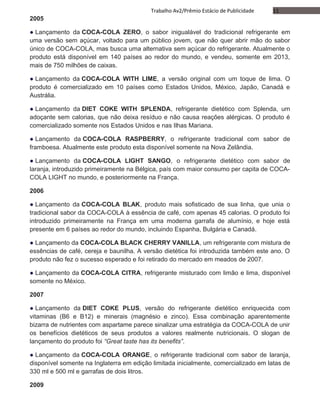 11Trabalho Av2/Prêmio Estácio de Publicidade
2005
● Lançamento da COCA-COLA ZERO, o sabor inigualável do tradicional refrigerante em
uma versão sem açúcar, voltado para um público jovem, que não quer abrir mão do sabor
único de COCA-COLA, mas busca uma alternativa sem açúcar do refrigerante. Atualmente o
produto está disponível em 140 países ao redor do mundo, e vendeu, somente em 2013,
mais de 750 milhões de caixas.
● Lançamento da COCA-COLA WITH LIME, a versão original com um toque de lima. O
produto é comercializado em 10 países como Estados Unidos, México, Japão, Canadá e
Austrália.
● Lançamento da DIET COKE WITH SPLENDA, refrigerante dietético com Splenda, um
adoçante sem calorias, que não deixa resíduo e não causa reações alérgicas. O produto é
comercializado somente nos Estados Unidos e nas Ilhas Mariana.
● Lançamento da COCA-COLA RASPBERRY, o refrigerante tradicional com sabor de
framboesa. Atualmente este produto esta disponível somente na Nova Zelândia.
● Lançamento da COCA-COLA LIGHT SANGO, o refrigerante dietético com sabor de
laranja, introduzido primeiramente na Bélgica, país com maior consumo per capita de COCA-
COLA LIGHT no mundo, e posteriormente na França.
2006
● Lançamento da COCA-COLA BLAK, produto mais sofisticado de sua linha, que unia o
tradicional sabor da COCA-COLA à essência de café, com apenas 45 calorias. O produto foi
introduzido primeiramente na França em uma moderna garrafa de alumínio, e hoje está
presente em 6 países ao redor do mundo, incluindo Espanha, Bulgária e Canadá.
● Lançamento da COCA-COLA BLACK CHERRY VANILLA, um refrigerante com mistura de
essências de café, cereja e baunilha. A versão dietética foi introduzida também este ano. O
produto não fez o sucesso esperado e foi retirado do mercado em meados de 2007.
● Lançamento da COCA-COLA CITRA, refrigerante misturado com limão e lima, disponível
somente no México.
2007
● Lançamento da DIET COKE PLUS, versão do refrigerante dietético enriquecida com
vitaminas (B6 e B12) e minerais (magnésio e zinco). Essa combinação aparentemente
bizarra de nutrientes com aspartame parece sinalizar uma estratégia da COCA-COLA de unir
os benefícios dietéticos de seus produtos a valores realmente nutricionais. O slogan de
lançamento do produto foi “Great taste has its benefits”.
● Lançamento da COCA-COLA ORANGE, o refrigerante tradicional com sabor de laranja,
disponível somente na Inglaterra em edição limitada inicialmente, comercializado em latas de
330 ml e 500 ml e garrafas de dois litros.
2009
 