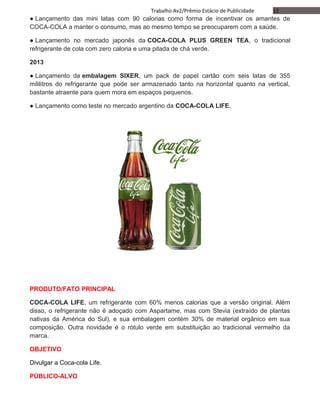 12Trabalho Av2/Prêmio Estácio de Publicidade
● Lançamento das mini latas com 90 calorias como forma de incentivar os amantes de
COCA-COLA a manter o consumo, mas ao mesmo tempo se preocuparem com a saúde.
● Lançamento no mercado japonês da COCA-COLA PLUS GREEN TEA, o tradicional
refrigerante de cola com zero caloria e uma pitada de chá verde.
2013
● Lançamento da embalagem SIXER, um pack de papel cartão com seis latas de 355
mililitros do refrigerante que pode ser armazenado tanto na horizontal quanto na vertical,
bastante atraente para quem mora em espaços pequenos.
● Lançamento como teste no mercado argentino da COCA-COLA LIFE.
PRODUTO/FATO PRINCIPAL
COCA-COLA LIFE, um refrigerante com 60% menos calorias que a versão original. Além
disso, o refrigerante não é adoçado com Aspartame, mas com Stevia (extraído de plantas
nativas da América do Sul), e sua embalagem contém 30% de material orgânico em sua
composição. Outra novidade é o rótulo verde em substituição ao tradicional vermelho da
marca.
OBJETIVO
Divulgar a Coca-cola Life.
PÚBLICO-ALVO
 