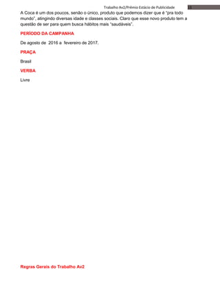 13Trabalho Av2/Prêmio Estácio de Publicidade
A Coca é um dos poucos, senão o único, produto que podemos dizer que é “pra todo
mundo”, atingindo diversas idade e classes sociais. Claro que esse novo produto tem a
questão de ser para quem busca hábitos mais “saudáveis”.
PERÍODO DA CAMPANHA
De agosto de 2016 a fevereiro de 2017.
PRAÇA
Brasil
VERBA
Livre
Regras Gerais do Trabalho Av2
 