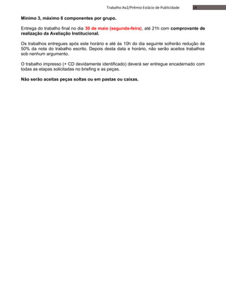 14Trabalho Av2/Prêmio Estácio de Publicidade
Mínimo 3, máximo 6 componentes por grupo.
Entrega do trabalho final no dia 30 de maio (segunda-feira), até 21h com comprovante de
realização da Avaliação Institucional.
Os trabalhos entregues após este horário e até às 10h do dia seguinte sofrerão redução de
50% da nota do trabalho escrito. Depois desta data e horário, não serão aceitos trabalhos
sob nenhum argumento.
O trabalho impresso (+ CD devidamente identificado) deverá ser entregue encadernado com
todas as etapas solicitadas no briefing e as peças.
Não serão aceitas peças soltas ou em pastas ou caixas.
 