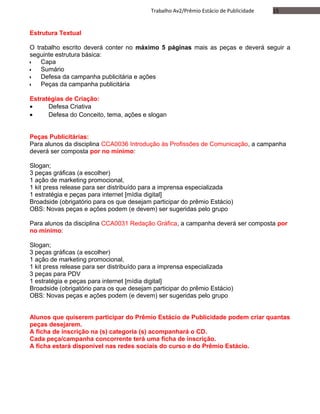 15Trabalho Av2/Prêmio Estácio de Publicidade
Estrutura Textual
O trabalho escrito deverá conter no máximo 5 páginas mais as peças e deverá seguir a
seguinte estrutura básica:
•• Capa
•• Sumário
•• Defesa da campanha publicitária e ações
•• Peças da campanha publicitária
Estratégias de Criação:
• Defesa Criativa
• Defesa do Conceito, tema, ações e slogan
Peças Publicitárias:
Para alunos da disciplina CCA0036 Introdução às Profissões de Comunicação, a campanha
deverá ser composta por no mínimo:
Slogan;
3 peças gráficas (a escolher)
1 ação de marketing promocional,
1 kit press release para ser distribuído para a imprensa especializada
1 estratégia e peças para internet [mídia digital]
Broadside (obrigatório para os que desejam participar do prêmio Estácio)
OBS: Novas peças e ações podem (e devem) ser sugeridas pelo grupo
Para alunos da disciplina CCA0031 Redação Gráfica, a campanha deverá ser composta por
no mínimo:
Slogan;
3 peças gráficas (a escolher)
1 ação de marketing promocional,
1 kit press release para ser distribuído para a imprensa especializada
3 peças para PDV
1 estratégia e peças para internet [mídia digital]
Broadside (obrigatório para os que desejam participar do prêmio Estácio)
OBS: Novas peças e ações podem (e devem) ser sugeridas pelo grupo
Alunos que quiserem participar do Prêmio Estácio de Publicidade podem criar quantas
peças desejarem.
A ficha de inscrição na (s) categoria (s) acompanhará o CD.
Cada peça/campanha concorrente terá uma ficha de inscrição.
A ficha estará disponível nas redes sociais do curso e do Prêmio Estácio.
 