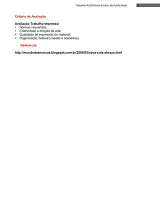 16Trabalho Av2/Prêmio Estácio de Publicidade
Critério de Avaliação
Avaliação Trabalho Impresso:
• Normas requeridas;
• Criatividade e direção de arte;
• Qualidade de impressão do material;
• Organização Textual (coesão e coerência).
Referência
http://mundodasmarcas.blogspot.com.br/2006/05/coca-cola-always.html
 