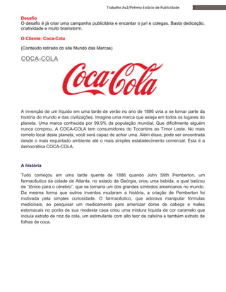 2Trabalho Av2/Prêmio Estácio de Publicidade
Desafio
O desafio é já criar uma campanha publicitária e encantar o juri e colegas. Basta dedicação,
criatividade e muito brainstorm.
O Cliente: Coca-Cola
(Conteúdo retirado do site Mundo das Marcas)
COCA-COLA
A invenção de um líquido em uma tarde de verão no ano de 1886 viria a se tornar parte da
história do mundo e das civilizações. Imagine uma marca que esteja em todos os lugares do
planeta. Uma marca conhecida por 99,9% da população mundial. Que dificilmente alguém
nunca comprou. A COCA-COLA tem consumidores do Tocantins ao Timor Leste. No mais
remoto local deste planeta, você será capaz de achar uma. Além disso, pode ser encontrada
desde o mais requintado ambiente até o mais simples estabelecimento comercial. Esta é a
democrática COCA-COLA.
A história
Tudo começou em uma tarde quente de 1886 quando John Stith Pemberton, um
farmacêutico da cidade de Atlanta, no estado da Geórgia, criou uma bebida, a qual batizou
de “tônico para o cérebro”, que se tornaria um dos grandes símbolos americanos no mundo.
Da mesma forma que outros inventos mudaram a história, a criação de Pemberton foi
motivada pela simples curiosidade. O farmacêutico, que adorava manipular fórmulas
medicinais, ao pesquisar um medicamento para amenizar dores de cabeça e males
estomacais no porão de sua modesta casa criou uma mistura líquida de cor caramelo que
incluía extrato de noz de cola, um estimulante com alto teor de cafeína e também extrato de
folhas de coca.
 