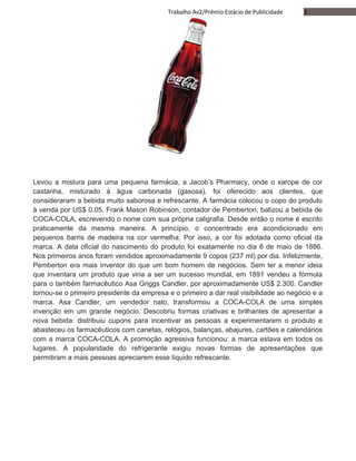 3Trabalho Av2/Prêmio Estácio de Publicidade
Levou a mistura para uma pequena farmácia, a Jacob’s Pharmacy, onde o xarope de cor
castanha, misturado à água carbonada (gasosa), foi oferecido aos clientes, que
consideraram a bebida muito saborosa e refrescante. A farmácia colocou o copo do produto
à venda por US$ 0.05. Frank Mason Robinson, contador de Pemberton, batizou a bebida de
COCA-COLA, escrevendo o nome com sua própria caligrafia. Desde então o nome é escrito
praticamente da mesma maneira. A princípio, o concentrado era acondicionado em
pequenos barris de madeira na cor vermelha. Por isso, a cor foi adotada como oficial da
marca. A data oficial do nascimento do produto foi exatamente no dia 8 de maio de 1886.
Nos primeiros anos foram vendidos aproximadamente 9 copos (237 ml) por dia. Infelizmente,
Pemberton era mais inventor do que um bom homem de negócios. Sem ter a menor ideia
que inventara um produto que viria a ser um sucesso mundial, em 1891 vendeu a fórmula
para o também farmacêutico Asa Griggs Candler, por aproximadamente US$ 2.300. Candler
tornou-se o primeiro presidente da empresa e o primeiro a dar real visibilidade ao negócio e a
marca. Asa Candler, um vendedor nato, transformou a COCA-COLA de uma simples
invenção em um grande negócio. Descobriu formas criativas e brilhantes de apresentar a
nova bebida: distribuiu cupons para incentivar as pessoas a experimentarem o produto e
abasteceu os farmacêuticos com canetas, relógios, balanças, abajures, cartões e calendários
com a marca COCA-COLA. A promoção agressiva funcionou: a marca estava em todos os
lugares. A popularidade do refrigerante exigiu novas formas de apresentações que
permitiram a mais pessoas apreciarem esse líquido refrescante.
 