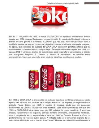 4Trabalho Av2/Prêmio Estácio de Publicidade
No dia 31 de janeiro de 1893, a marca COCA-COLA foi registrada oficialmente. Pouco
depois, em 1894, Joseph Biedenharn, um comerciante do estado do Mississipi, colocou a
bebida em uma garrafa e a ofereceu a Candler, que não ficou muito entusiasmado com a
novidade. Apesar de ser um homem de negócios inovador e brilhante, não podia imaginar,
na época, que o segredo do sucesso da COCA-COLA estaria em garrafas portáteis que os
consumidores pudessem levar a qualquer lugar. Tanto que cinco anos depois, em 1899, por
apenas US$ 1, vendia os direitos de exclusividade para engarrafar e comercializar a bebida
aos advogados Benjamin F. Thomas e Joseph B. Whitehead. As garrafas eram
convencionais, lisas, com uma rolha e um rótulo de papel que identificava o produto.
Em 1895, a COCA-COLA já era vendida em todos os estados e territórios americanos. Nesta
época, três fábricas nas cidades de Chicago, Dallas e Los Angeles já engarrafavam o
produto. Pouco depois, em 1897, o produto já chegava, ainda que em pequenas
quantidades, ao Canadá, México e as ilhas do Havaí. Toda essa expansão fez com que em
1903 a COCA-COLA alcançasse mais de 300 milhões de copos vendidos. A empresa
cresceu rapidamente e se expandiu por todo território americano, atravessando fronteiras,
com o refrigerante sendo engarrafado a partir de 1906 no Canadá, Panamá e Cuba, e
posteriormente na França e outros países. A imitação pode ser a forma mais explícita de se
demonstrar admiração. Mas a THE COCA-COLA COMPANY não ficou nada satisfeita com a
 