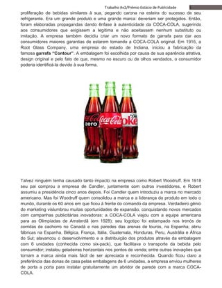 5Trabalho Av2/Prêmio Estácio de Publicidade
proliferação de bebidas similares à sua, pegando carona na esteira do sucesso de seu
refrigerante. Era um grande produto e uma grande marca: deveriam ser protegidos. Então,
foram elaboradas propagandas dando ênfase à autenticidade da COCA-COLA, sugerindo
aos consumidores que exigissem a legítima e não aceitassem nenhum substituto ou
imitação. A empresa também decidiu criar um novo formato de garrafa para dar aos
consumidores maiores garantias de estarem tomando a COCA-COLA original. Em 1916, a
Root Glass Company, uma empresa do estado de Indiana, iniciou a fabricação da
famosa garrafa “Contour”. A embalagem foi escolhida por causa de sua aparência atrativa,
design original e pelo fato de que, mesmo no escuro ou de olhos vendados, o consumidor
poderia identificá-la devido à sua forma.
Talvez ninguém tenha causado tanto impacto na empresa como Robert Woodruff. Em 1918
seu pai comprou a empresa de Candler, juntamente com outros investidores, e Robert
assumiu a presidência cinco anos depois. Foi Candler quem introduziu a marca no mercado
americano. Mas foi Woodruff quem consolidou a marca e a liderança do produto em todo o
mundo, durante os 60 anos em que ficou à frente do comando da empresa. Verdadeiro gênio
do marketing vislumbrou muitas oportunidades de expansão, conquistando novos mercados
com campanhas publicitárias inovadoras: a COCA-COLA viajou com a equipe americana
para as Olimpíadas de Amsterdã (em 1928); seu logotipo foi estampado nos trenós de
corridas de cachorro no Canadá e nas paredes das arenas de touros, na Espanha; abriu
fábricas na Espanha, Bélgica, França, Itália, Guatemala, Honduras, Peru, Austrália e África
do Sul; alavancou o desenvolvimento e a distribuição dos produtos através da embalagem
com 6 unidades (conhecida como six-pack), que facilitava o transporte da bebida pelo
consumidor; instalou geladeiras horizontais nos pontos de venda; entre outras inovações que
tornam a marca ainda mais fácil de ser apreciada e reconhecida. Quando ficou claro a
preferência das donas de casa pelas embalagens de 6 unidades, a empresa enviou mulheres
de porta a porta para instalar gratuitamente um abridor de parede com a marca COCA-
COLA.
 