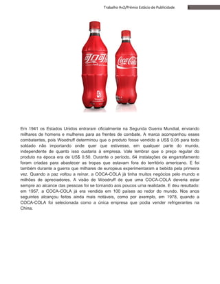 6Trabalho Av2/Prêmio Estácio de Publicidade
Em 1941 os Estados Unidos entraram oficialmente na Segunda Guerra Mundial, enviando
milhares de homens e mulheres para as frentes de combate. A marca acompanhou esses
combatentes, pois Woodruff determinou que o produto fosse vendido a US$ 0.05 para todo
soldado não importando onde quer que estivesse, em qualquer parte do mundo,
independente de quanto isso custaria à empresa. Vale lembrar que o preço regular do
produto na época era de US$ 0.50. Durante o período, 64 instalações de engarrafamento
foram criadas para abastecer as tropas que estavam fora do território americano. E foi
também durante a guerra que milhares de europeus experimentaram a bebida pela primeira
vez. Quando a paz voltou a reinar, a COCA-COLA já tinha muitos negócios pelo mundo e
milhões de apreciadores. A visão de Woodruff de que uma COCA-COLA deveria estar
sempre ao alcance das pessoas foi se tornando aos poucos uma realidade. E deu resultado:
em 1957, a COCA-COLA já era vendida em 100 países ao redor do mundo. Nos anos
seguintes alcançou feitos ainda mais notáveis, como por exemplo, em 1978, quando a
COCA-COLA foi selecionada como a única empresa que podia vender refrigerantes na
China.
 