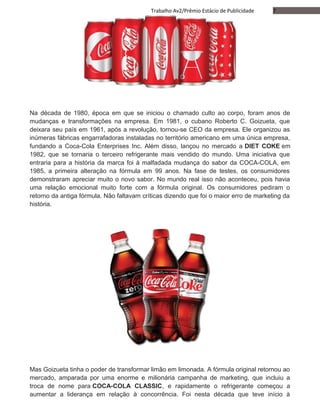 7Trabalho Av2/Prêmio Estácio de Publicidade
Na década de 1980, época em que se iniciou o chamado culto ao corpo, foram anos de
mudanças e transformações na empresa. Em 1981, o cubano Roberto C. Goizueta, que
deixara seu país em 1961, após a revolução, tornou-se CEO da empresa. Ele organizou as
inúmeras fábricas engarrafadoras instaladas no território americano em uma única empresa,
fundando a Coca-Cola Enterprises Inc. Além disso, lançou no mercado a DIET COKE em
1982, que se tornaria o terceiro refrigerante mais vendido do mundo. Uma iniciativa que
entraria para a história da marca foi à malfadada mudança do sabor da COCA-COLA, em
1985, a primeira alteração na fórmula em 99 anos. Na fase de testes, os consumidores
demonstraram apreciar muito o novo sabor. No mundo real isso não aconteceu, pois havia
uma relação emocional muito forte com a fórmula original. Os consumidores pediram o
retorno da antiga fórmula. Não faltavam críticas dizendo que foi o maior erro de marketing da
história.
Mas Goizueta tinha o poder de transformar limão em limonada. A fórmula original retornou ao
mercado, amparada por uma enorme e milionária campanha de marketing, que incluiu a
troca de nome para COCA-COLA CLASSIC, e rapidamente o refrigerante começou a
aumentar a liderança em relação à concorrência. Foi nesta década que teve início à
 