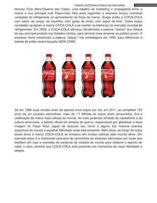 8Trabalho Av2/Prêmio Estácio de Publicidade
famosa “Cola Wars”(Guerra das Colas), uma batalha de marketing e propaganda entre a
marca e sua principal rival Pepsi-Cola. Nos anos seguintes a empresa lançou inúmeras
variações do refrigerante se aproveitando da força da marca. Surgia então a COCA-COLA
com sabor de cereja, de baunilha, com gotas de limão, com sabor de lima. Todas essas
novidades ajudaram a marca COCA-COLA a se manter na liderança do mercado mundial de
refrigerantes. Em 2009, a COCA-COLA eliminou oficialmente a palavra “classic” dos rótulos
de seu principal produto nos Estados Unidos, para torná-lo mais atraente ao público jovem. A
empresa havia introduzido a palavra “classic” nas embalagens em 1985, para diferenciar a
bebida da então recém-lançada NEW COKE.
Se em 1886 suas vendas eram de apenas nove copos por dia, em 2011, ao completar 125
anos de um sucesso estrondoso, mais de 1.7 bilhões de copos eram consumidos. Era a
celebração da marca mais valiosa do mundo, do mais poderoso símbolo do capitalismo e da
cultura americana, a bebida oficial em tempos de guerra, responsável por globalizar a atual
imagem do Papai Noel, capaz de associar seu nome à alguns dos maiores eventos
esportivos do mundo e espalhar felicidade onde está presente. Além disso, ao longo de todos
esses anos a marca COCA-COLA se enraizou em muitas culturas pelo mundo afora. Um
exemplo disso é a tradicional caravana de caminhões da empresa adornados por luzes que
desfilam em ruas e avenidas de centenas de cidades do mundo para celebrar o espírito de
natal, e claro, lembrar que COCA-COLA está presente nos momentos de maior felicidade e
alegria.
 