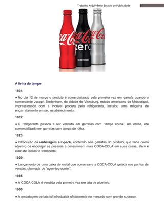 9Trabalho Av2/Prêmio Estácio de Publicidade
A linha do tempo
1894
● No dia 12 de março o produto é comercializado pela primeira vez em garrafa quando o
comerciante Joseph Biedenharn, da cidade de Vicksburg, estado americano do Mississippi,
impressionado com a incrível procura pelo refrigerante, instalou uma máquina de
engarrafamento em seu estabelecimento.
1902
● O refrigerante passou a ser vendido em garrafas com “tampa coroa”, até então, era
comercializado em garrafas com tampa de rolha.
1923
● Introdução da embalagem six-pack, contendo seis garrafas do produto, que tinha como
objetivo de encorajar as pessoas a consumirem mais COCA-COLA em suas casas, além é
claro de facilitar o transporte.
1929
● Lançamento de uma caixa de metal que conservava a COCA-COLA gelada nos pontos de
vendas, chamada de “open-top cooler”.
1955
● A COCA-COLA é vendida pela primeira vez em lata de alumínio.
1960
● A embalagem de lata foi introduzida oficialmente no mercado com grande sucesso.
 