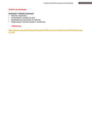 10Trabalho Av2/Prêmio Estácio de Publicidade
Critério de Avaliação
Avaliação Trabalho Impresso:
• Normas requeridas;
• Criatividade e direção de arte;
• Qualidade de impressão do material;
• Organização Textual (coesão e coerência).
Referência
http://tutoria.ualg.pt/2015/pluginfile.php/16198/mod_forum/attachment/2316/relatoriogr
u-1.pdf
 