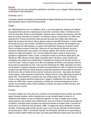 2Trabalho Av2/Prêmio Estácio de Publicidade
Desafio
O desafio é já criar uma campanha publicitária e encantar o juri e colegas. Basta dedicação,
criatividade e muito brainstorm.
O Cliente: Levi`s
(Conteúdo retirado do trabalho da Universidade do Algarve/Design de Comunicação - 3º Ano
para disciplina Cultura Visual Contemporânea)
Origem
Em 1848 descobriram ouro na Califórina, EUA, e nos anos seguintes centenas de milhares
de pessoas foram para lá na esperança de encontrar o precioso metal. A Corrida do Ouro,
como foi chamada, terminou em decepção e fracasso para a maioria das pessoas, mas não
para um homem chamado Levi Strauss. Levi Strauss nasceu na Alemanha, em 1829, mas
quando tinha 18 anos sua família mudou-se para se juntar aos irmãos mais velhos que
teriam ido em busca de fortuna. Pouco depois mudou-se para São Francisco, a maior cidade
da Corrida do Ouro, para montar uma fábrica de tecidos com a família. Ele acreditava que,
com a chegada de mais pessoas, o sucesso seria garantido. Graças ao costureiro Jacob
Davis a empresa começou muito bem. Davis era um dos clientes de Strauss, de quem
comprava material para o seu próprio Levi Strauss negócio. Ele inventou uma forma de
reforçar as calças de trabalho, com o uso de rebites de metal, e pediu a Strauss que o
ajudasse a implementar a ideia. Juntos, começaram a fazer as primeiras calças jeans. Na
década de 1880, Strauss vendia calças e jaquetas jeans. Na época, essas roupas eram
divulgadas como ideais para trabalhadores. Passaram-se muitos anos até elas virarem um
ícone da moda. Todas as calças Levi’s têm uma etiqueta vermelha e uma etiqueta maior de
couro entre os passantes do cinto. A de couro foi introduzida em 1886, costurada com linha
cor de laranja. A pequena etiqueta vermelha foi acrescentada em 1936. O negócio teve tanto
sucesso que logo Strauss e Davis estavam produzindo jaquetas e outras peças de vestuário
de brim azul e de um tecido de lona marrom conhecido como duck - mas estas não fizeram
muito sucesso, então deixaram de fabricá-las. Strauss não foi o único fabricante de jeans do
século XIX - havia também a empresa Lee, que continua ativa. Em 1902, Levi Strauss
morreu e seus quatros sobrinhos assumiram o negócio, trabalhando com Davis até sua
morte, em 1908. Hoje, o jeans é produzido e vendido por inúmeras empresas em todo o
mundo. A Levi Strauss ainda é bem-sucedida e, embora com sede em São Francisco, tem
filiais em todo o mundo.
A marca
A primeira imagem de marca da Levi’s consistia numa ilustração de dois cavalos que tentam
seguir direções opostas, sendo impedidos por um par de jeans ligado a cada um. A
resistência das calças é o que os impede de seguirem, ou seja, a imagem que a marca
queria passar é que os jeans eram indestrutíveis, que nem a força de cavalos seria capaz de
as destruir. Ilustração ainda complexa que descreve através da imagem todo o conceito da
marca em si, e a forma de viver da época. 1886 - A imagem de marca mantendo o mesmo
conceito, é produzida pela primeira vez em couro, e por sua vez colocado na parte traseira
do cós dos jeans. 1936 - O conhecido “red tab” foi introduzido. Através de um guia laranja e
ligado ao bolso traseiro direito dos jeans, foi criado para diferenciar estes jeans de outros de
 