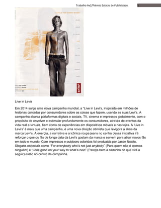 5Trabalho Av2/Prêmio Estácio de Publicidade
Live in Levis
Em 2014 surge uma nova campanha mundial, a “Live in Levi’s, inspirada em milhões de
histórias contadas por consumidores sobre as coisas que fazem, usando as suas Levi’s. A
campanha abarca plataformas digitais e sociais, TV, cinema e impressos globalmente, com o
propósito de envolver e estimular profundamente os consumidores, através de eventos da
vida real e virtuais, bem como de experiências em dispositivos móveis e nas lojas. A ‘Live in
Levi’s’ é mais que uma campanha, é uma nova direção otimista que revigora a alma da
marca Levi’s. A energia, a narrativa e a icônica roupa jeans no centro dessa iniciativa irá
reforçar o que os fãs de longa data da Levi’s gostam da marca e servem para atrair novos fãs
em todo o mundo. Com impressos e outdoors coloridos foi produzida por Jason Nocito.
Slogans especiais como “For everybody who’s not just anybody” (Para quem não é apenas
ninguém) e “Look good on your way to what’s next” (Pareça bem a caminho do que virá a
seguir) estão no centro da campanha.
 