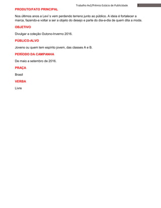 7Trabalho Av2/Prêmio Estácio de Publicidade
PRODUTO/FATO PRINCIPAL
Nos últimos anos a Levi`s vem perdendo terreno junto ao público. A ideia é fortalecer a
marca, fazendo-a voltar a ser a objeto do desejo e parte do dia-a-dia de quem dita a moda.
OBJETIVO
Divulgar a coleção Outono-Inverno 2016.
PÚBLICO-ALVO
Jovens ou quem tem espírito jovem, das classes A e B.
PERÍODO DA CAMPANHA
De maio a setembro de 2016.
PRAÇA
Brasil
VERBA
Livre
 