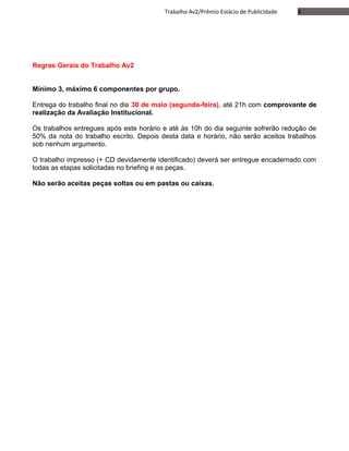 8Trabalho Av2/Prêmio Estácio de Publicidade
Regras Gerais do Trabalho Av2
Mínimo 3, máximo 6 componentes por grupo.
Entrega do trabalho final no dia 30 de maio (segunda-feira), até 21h com comprovante de
realização da Avaliação Institucional.
Os trabalhos entregues após este horário e até às 10h do dia seguinte sofrerão redução de
50% da nota do trabalho escrito. Depois desta data e horário, não serão aceitos trabalhos
sob nenhum argumento.
O trabalho impresso (+ CD devidamente identificado) deverá ser entregue encadernado com
todas as etapas solicitadas no briefing e as peças.
Não serão aceitas peças soltas ou em pastas ou caixas.
 