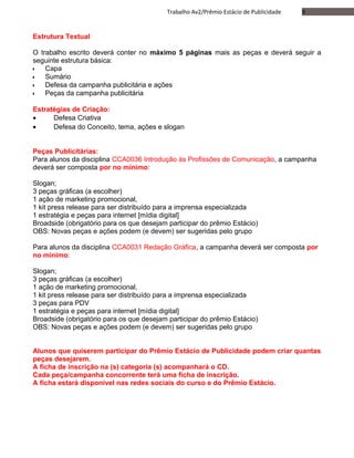 9Trabalho Av2/Prêmio Estácio de Publicidade
Estrutura Textual
O trabalho escrito deverá conter no máximo 5 páginas mais as peças e deverá seguir a
seguinte estrutura básica:
•• Capa
•• Sumário
•• Defesa da campanha publicitária e ações
•• Peças da campanha publicitária
Estratégias de Criação:
• Defesa Criativa
• Defesa do Conceito, tema, ações e slogan
Peças Publicitárias:
Para alunos da disciplina CCA0036 Introdução às Profissões de Comunicação, a campanha
deverá ser composta por no mínimo:
Slogan;
3 peças gráficas (a escolher)
1 ação de marketing promocional,
1 kit press release para ser distribuído para a imprensa especializada
1 estratégia e peças para internet [mídia digital]
Broadside (obrigatório para os que desejam participar do prêmio Estácio)
OBS: Novas peças e ações podem (e devem) ser sugeridas pelo grupo
Para alunos da disciplina CCA0031 Redação Gráfica, a campanha deverá ser composta por
no mínimo:
Slogan;
3 peças gráficas (a escolher)
1 ação de marketing promocional,
1 kit press release para ser distribuído para a imprensa especializada
3 peças para PDV
1 estratégia e peças para internet [mídia digital]
Broadside (obrigatório para os que desejam participar do prêmio Estácio)
OBS: Novas peças e ações podem (e devem) ser sugeridas pelo grupo
Alunos que quiserem participar do Prêmio Estácio de Publicidade podem criar quantas
peças desejarem.
A ficha de inscrição na (s) categoria (s) acompanhará o CD.
Cada peça/campanha concorrente terá uma ficha de inscrição.
A ficha estará disponível nas redes sociais do curso e do Prêmio Estácio.
 