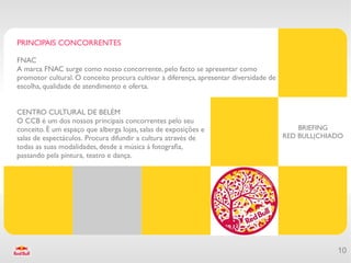PRINCIPAIS CONCORRENTES

FNAC
A marca FNAC surge como nosso concorrente, pelo facto se apresentar como
promotor cultural. O conceito procura cultivar a diferença, apresentar diversidade de
escolha, qualidade de atendimento e oferta.


CENTRO CULTURAL DE BELÉM
O CCB é um dos nossos principais concorrentes pelo seu
conceito. È um espaço que alberga lojas, salas de exposições e                              BRIEFING
salas de espectáculos. Procura difundir a cultura através de                            RED BULL|CHIADO
todas as suas modalidades, desde a música á fotografa,
passando pela pintura, teatro e dança.




                                                                                                     10
 