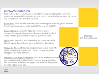 OUTRA CONCORRÊNCIA
Face ao facto de ser um conceito inovador que engloba sobretudo a diversão
nocturna e as actividades culturais surge a concorrência de algumas zonas de Lisboa
que se destacam pela diversão nocturna.

Bairro Alto: Zona repleta de bares e restaurantes para todos os gostos e idades.
A noite aqui inicia-se por volta das 22h00 e termina ás 2h00.

Cais do Sodré: Zona conhecida pelo seu novo estilo
cosmopolita, aposta sobretudo em bares ao estilo irlandês, é
muito visitado quer durante o dia quer durante a noite.                                   BRIEFING
                                                                                      RED BULL|CHIADO
Docas: Uma das zonas mais conhecidas da cidade de Lisboa,
alberga alguns dos melhores bares e discotecas da mesma.

Parque das Nações: Esta área foi aproveitada após a Expo 98 e
hoje é um ponto importante da cidade com restaurantes e
espaços de diversão nocturna.

Discotecas Lux, Kapital e Kremlin: Espaços de diversão nocturna
que se destaca pela modernidade e glamour que apresentam.
São, por muitos, considerados alguns dos melhores espaços de
diversão nocturna do país.

                                                                                                   11
 