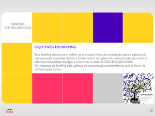 BRIEFING
RED BULL|CHIADO




                  OBJECTIVOS DO BRIEFING

                  Este briefng destina-se a defnir as principais linhas de orientação para a agência de
                  comunicação conceber defnir e implementar um plano de comunicação, de modo a
                  informar, sensibilizar, divulgar e incentivar à visita da RED BULL|CHIADO.
                  Na resposta ao briefng pela agência de comunicação pretendemos que o plano de
                  comunicação inclua...




                                                                                                          12
 