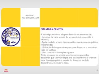 BRIEFING
RED BULL|CHIADO




                  ESTRATÉGIA CRIATIVA

                  A estratégia criativa a adoptar deverá ir ao encontro de:
                  - Incentivo da visita através de um convite descontraído e
                  informal;
                  - Apelar ao lado urbano, descontraído e aventureiro do publico
                  referenciado;
                  - Utilização de imagens do espaço para despertar o sentido da
                  visão no público;
                  - Uma comunicação simples e jovem;
                  Tendo em conta os pontos anteriormente apontados,
                  desejamos que a comunicação leve essencialmente a criar um
                  forte desejo no público, através do despertar do lado
                  descontraído, de visitar o local.


                                                                             15
 
