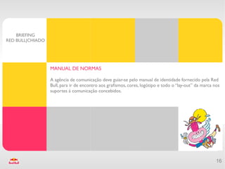BRIEFING
RED BULL|CHIADO




                  MANUAL DE NORMAS

                  A agência de comunicação deve guiar-se pelo manual de identidade fornecido pela Red
                  Bull, para ir de encontro aos grafsmos, cores, logótipo e todo o “lay-out” da marca nos
                  suportes á comunicação concebidos.




                                                                                                       16
 