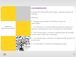 CALENDARIZAÇÃO

                  A agência de comunicação deverá seguir a seguinte proposta de
                  execução:

                  Momentos

                  0 – Entrega e apresentação do briefng à empresa de
                  comunicação;

    BRIEFING      1 – (um mês após o momento 0) Apresentação da proposta de
RED BULL|CHIADO   plano de comunicação por parte da empresa de comunicação;

                  2 – (uma semana após o momento 1) Apresentação das decisões
                  a tomar sobre o plano de comunicação.

                  3 – (uma semana após o momento 2) Implementação do plano de
                  comunicação.

                  4 – (2 meses após o momento 3) Inauguração da loja.




                                                                              19
 
