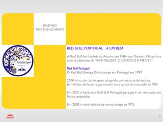 BRIEFING
RED BULL|CHIADO




                  RED BULL PORTUGAL . A EMPRESA

                  A Red Bull foi fundada na Aústria em 1984 por Dietrich Mateschitz
                  com o objectivo de “REVITALIZAR O CORPO E A MENTE”.

                  Red Bull Portugal
                  O Red Bull Energy Drink surge em Portugal em 1997

                  2000 foi o ano de viragem atingindo um recorde de vendas
                  (6 milhões de latas) e garantindo uma quota de mercado de 98%

                  Em 2001 é fundada a Red Bull Portugal, para gerir um mercado em
                  franca expansão.

                  Em 2008 a notoriedade da marca atinge os 97%.


                                                                                  3
 