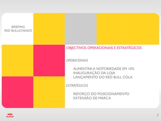 BRIEFING
RED BULL|CHIADO




                  OBJECTIVOS OPERACIONAIS E ESTRATÉGICOS


                  OPERACIONAIS

                     AUMENTAR A NOTORIEDADE EM 10%
                     INAUGURAÇÃO DA LOJA
                     LANÇAMENTO DO RED BULL COLA

                  ESTRATÉGICOS

                     REFORÇO DO POSICIONAMENTO
                     EXTENSÃO DE MARCA



                                                           7
 