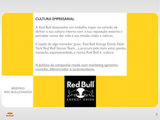 CULTURA EMPRESARIAL

                  A Red Bull desenvolve um trabalho impar no sentido de
                  alinhar a sua cultura interna com a sua reputação externa e
                  perceber como dar vida à sua missão, visão e valores.

                  Criação de algo inovador (p.ex.: Red Bull Energy Drink, New
                  York Red Bull Soccer Team,...), procura pelo bem estar, paixão,
                  inovação, espontaneidade, a marca Red Bull é cultura.


                  A política da companhia reside num marketing agressivo,
                  inovador, diferenciador e surpreendente.




    BRIEFING
RED BULL|CHIADO




                                                                                    8
 
