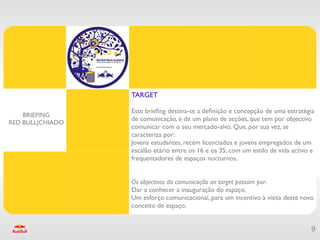 TARGET

                  Este briefng destina-se a defnição e concepção de uma estratégia
    BRIEFING
                  de comunicação, e de um plano de acções, que tem por objectivo
RED BULL|CHIADO
                  comunicar com o seu mercado-alvo. Que, por sua vez, se
                  caracteriza por:
                  Jovens estudantes, recém licenciados e jovens empregados de um
                  escalão etário entre os 16 e os 35, com um estilo de vida activo e
                  frequentadores de espaços nocturnos.


                  Os objectivos da comunicação ao target passam por:
                  Dar a conhecer a inauguração do espaço.
                  Um esforço comunicacional, para um incentivo à visita deste novo
                  conceito de espaço.


                                                                                  9
 