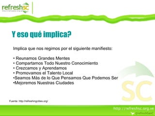 Y eso qué implica? Implica que nos regimos por el siguiente manifiesto: Reunamos Grandes Mentes Compartamos Todo Nuestro Conocimiento Crezcamos y Aprendamos  Promovamos el Talento Local  Seamos Más de lo Que Pensamos Que Podemos Ser  Mejoremos Nuestras Ciudades Fuente: http://refreshingcities.org/ 