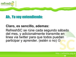Ah.. Ya voy entendiendo: Claro, es sencillo, ademas: RefreshSC se rúne cada segundo sábado del mes, y adicionalmente transmite en linea via twitter para que todos puedan participar y aprender. (estén o no)   