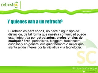 Y quienes van a un refresh? El refresh es  para todos , no hace ningún tipo de distinción, de tal forma que nuestra comunidad puede estar integrada por  estudiantes, profesionales de cualquier área,  periodistas, bloggers, freelancers, curiosos y en general cualquier hombre o mujer que sienta algún interés por la iniciativa y la tecnologia. 