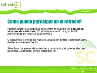 Como puedo participar en el refresh? Puedes asistir a cualquiera de nuestra reuniones los  segundos sábados de cada mes .  (El sitio de encuentro es publicado previamente en nuestra página web.) O seguirnos a través de nuestro usuario en twitter : @refreshSanC (twitter.com/refreshSanC) Solo lleva tus ganas de aprender y compartir y si quieres dar una ponencia…adelante! (avisa antes por fa) 