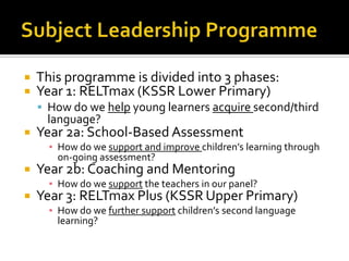  This programme is divided into 3 phases:
 Year 1: RELTmax (KSSR Lower Primary)
 How do we help young learners acquire second/third
language?
 Year 2a: School-Based Assessment
▪ How do we support and improve children’s learning through
on-going assessment?
 Year 2b: Coaching and Mentoring
▪ How do we support the teachers in our panel?
 Year 3: RELTmax Plus (KSSR Upper Primary)
▪ How do we further support children’s second language
learning?
 