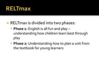  RELTmax is divided into two phases:
 Phase 1: English is all fun and play –
understanding how children learn best through
play
 Phase 2: Understanding how to plan a unit from
the textbook for young learners
 