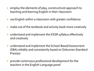  employ the elements of play, constructivist approach to
teaching and learning English in their classroom
 use English within a classroom with greater confidence
 make use of the textbook and activity book more creatively
 understand and implement the KSSR syllabus effectively
and creatively
 understand and implement the School-Based Assessment
(SBA) reliably and consistently based on Dokumen Standard
Prestasi
 provide continuous professional development for the
teachers in the English Language panel
 