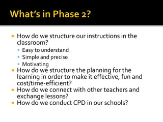  How do we structure our instructions in the
classroom?
 Easy to understand
 Simple and precise
 Motivating
 How do we structure the planning for the
learning in order to make it effective, fun and
cost/time-efficient?
 How do we connect with other teachers and
exchange lessons?
 How do we conduct CPD in our schools?
 