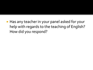  Has any teacher in your panel asked for your
help with regards to the teaching of English?
How did you respond?
 