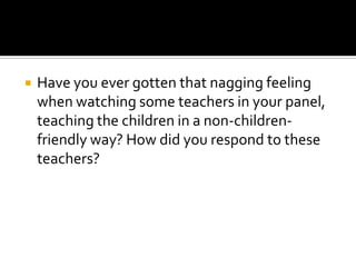  Have you ever gotten that nagging feeling
when watching some teachers in your panel,
teaching the children in a non-children-
friendly way? How did you respond to these
teachers?
 