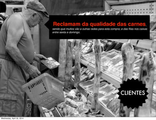 CLIENTES
-Reclamam da qualidade das carnes,
sendo que muitos vão a outras redes para esta compra; e das ﬁlas nos caixas
entre sexta e domingo.
Wednesday, April 30, 2014
 