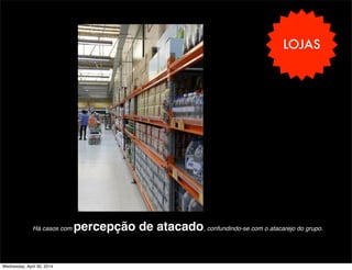 LOJAS
Há casos com percepção de atacado, confundindo-se com o atacarejo do grupo.
Wednesday, April 30, 2014
 