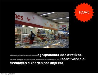 LOJAS
Além dos problemas visuais, temos agrupamento dos atrativos:
padaria, açougue e hortifruti, que deveriam ﬁcar distantes na loja, incentivando a
circulação e vendas por impulso.
Wednesday, April 30, 2014
 
