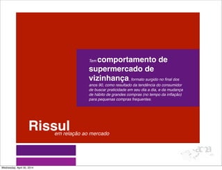 Rissul
Tem comportamento de
supermercado de
vizinhança, formato surgido no ﬁnal dos
anos 90, como resultado da tendência do consumidor
de buscar praticidade em seu dia a dia, e da mudança
de hábito de grandes compras (no tempo da inﬂação)
para pequenas compras frequentes.
em relação ao mercado
Wednesday, April 30, 2014
 
