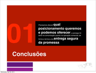 Conclusões
Precisamos discutir qual
posicionamento queremos
e podemos oferecer, e persegui-lo
tanto na comunicação quanto na operação comercial, de
forma a termos uma entrega segura
da promessa.
01
Wednesday, April 30, 2014
 