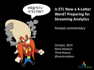 1
Is ETL Now a 4‐Letter 
Word? Preparing for 
Streaming Analytics
Analyst commentary
October, 2015
Mark Madsen
Third Nature
@markmadsen
#!$@*ETL!
%*ELT#&*!
 