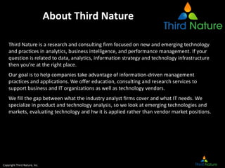 Copyright Third Nature, Inc.
About Third Nature
Third Nature is a research and consulting firm focused on new and emerging technology
and practices in analytics, business intelligence, and performance management. If your
question is related to data, analytics, information strategy and technology infrastructure
then you‘re at the right place.
Our goal is to help companies take advantage of information-driven management
practices and applications. We offer education, consulting and research services to
support business and IT organizations as well as technology vendors.
We fill the gap between what the industry analyst firms cover and what IT needs. We
specialize in product and technology analysis, so we look at emerging technologies and
markets, evaluating technology and hw it is applied rather than vendor market positions.
 