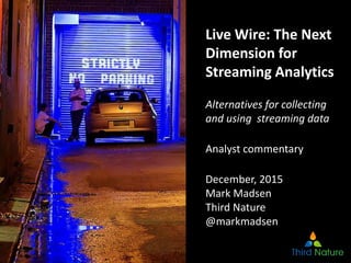 1
Live Wire: The Next
Dimension for
Streaming Analytics
Alternatives for collecting
and using streaming data
Analyst commentary
December, 2015
Mark Madsen
Third Nature
@markmadsen
 