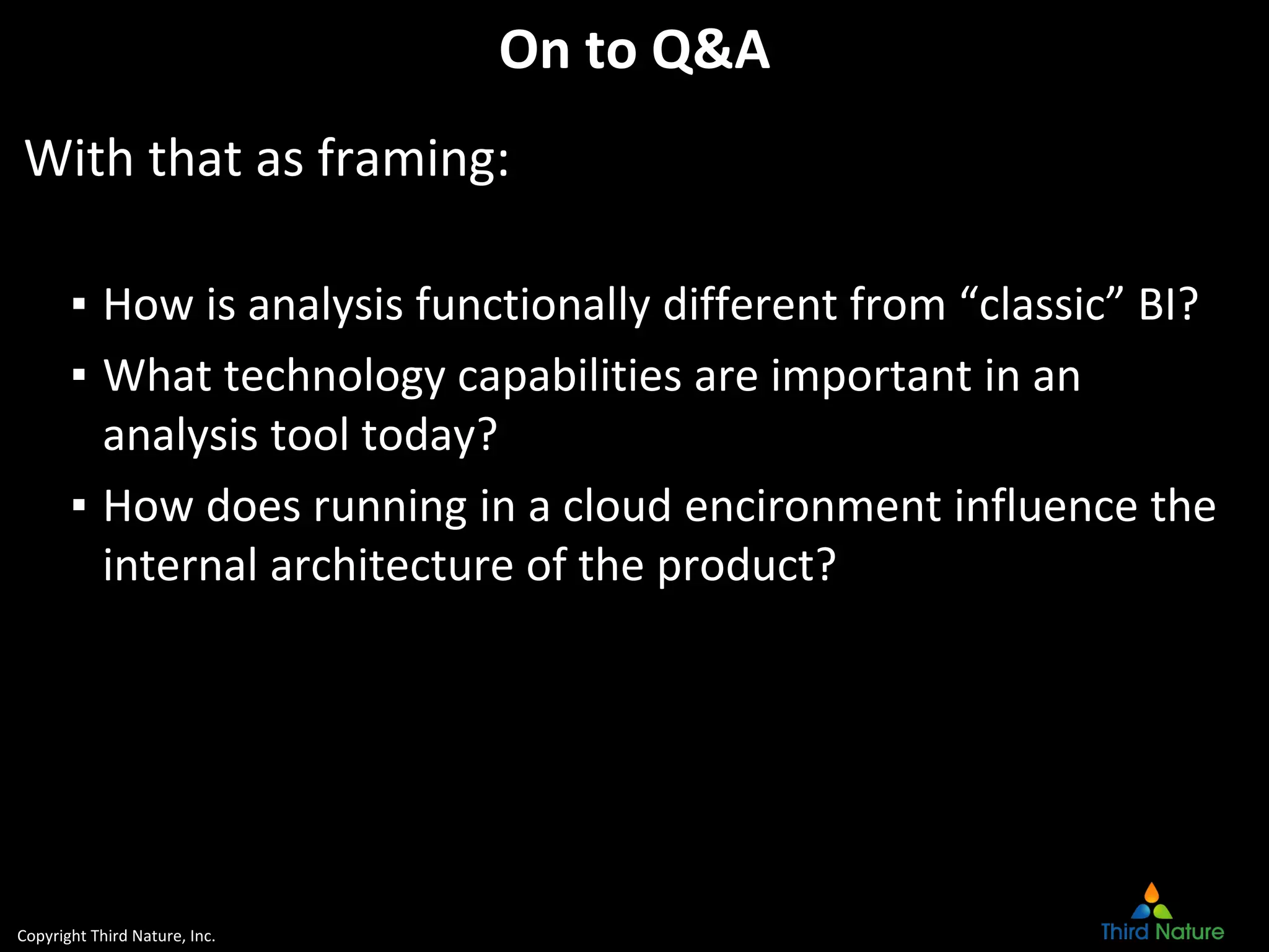 Copyright Third Nature, Inc.
On to Q&A
With that as framing:
▪ How is analysis functionally different from “classic” BI?
▪ What technology capabilities are important in an
analysis tool today?
▪ How does running in a cloud encironment influence the
internal architecture of the product?
 