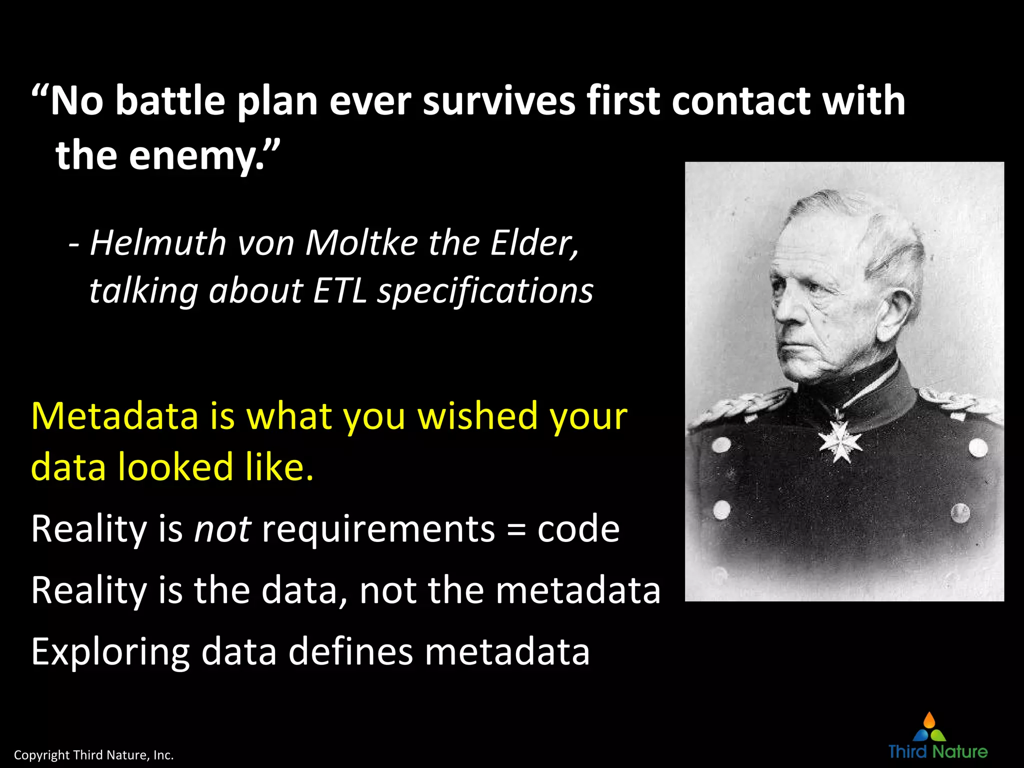 Copyright Third Nature, Inc.
- Helmuth von Moltke the Elder,
talking about ETL specifications
Metadata is what you wished your
data looked like.
Reality is not requirements = code
Reality is the data, not the metadata
Exploring data defines metadata
“No battle plan ever survives first contact with
the enemy.”
 